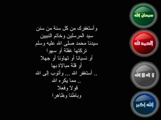 وأستغفرك من كل سنة من سنن سيد المرسلين وخاتم النبيين سيدنا محمد صلى الله عليه وسلم تركتها غفلة أو سهوا أو نسيانا أو تهاونا أو جهلا أو قلة مبالاة بها ..  أستغفر الله  ...  وأتوب إلى الله ..  مما يكره الله قولا وفعلا  وباطنا وظاهرا 