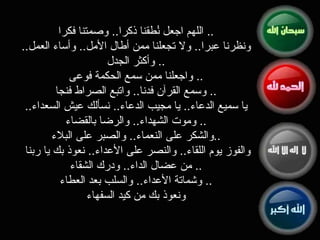 اللهم اجعل نُطقنا ذكرا ..  وصمتنا فكرا ..  ونظرنا عبرا ..  ولا تجعلنا ممن أطال الأمل ..  وأساء العمل ..  وأكثر الجدل ..  واجعلنا ممن سمع الحكمة فوعى ..  وسمع القرآن فدنا ..  واتبع الصراط فنجا ..  يا سميع الدعاء ..  يا مجيب الدعاء ..  نسألك عيش السعداء ..  وموت الشهداء ..  والرضا بالقضاء ..  والشكر على النعماء ..  والصبر على البلاء .. والفوز يوم اللقاء ..  والنصر على الأعداء ..  نعوذ بك يا ربنا من عضال الداء ..  ودرك الشقاء ..  وشماتة الأعداء ..  والسلب بعد العطاء ..  ونعوذ بك من كيد السفهاء 