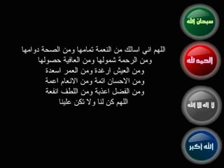 اللهم اني اسالك من النعمة تمامها ومن الصحة دوامها ومن الرحمة شمولها ومن العافية حصولها  ومن العيش ارغدة ومن العمر اسعدة  ومن الاحسان اتمة ومن الانعام اعمة  ومن الفضل اعذبة ومن اللطف انفعة  اللهم كن لنا ولا تكن علينا 