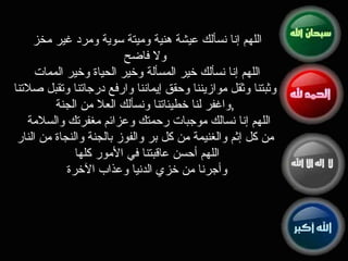 اللهم إنا نسألك عيشة هنية وميتة سوية ومرد غير مخز  ولا فاضح اللهم إنا نسألك خير المسألة وخير الحياة وخير الممات  وثبتنا وثقل موازيننا وحقق إيماننا وارفع درجاتنا وتقبل صلاتنا واغفر لنا خطيئاتنا ونسألك العلا من الجنة , اللهم إنا نسالك موجبات رحمتك وعزائم مغفرتك والسلامة  من كل إثم والغنيمة من كل بر والفوز بالجنة والنجاة من النار اللهم أحسن عاقبتنا في الأمور كلها  وأجرنا من خزي الدنيا وعذاب الآخرة  