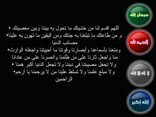 اللهم اقسم لنا من خشيتك ما تحول به بيننا وبين معصيتك  و من طاعتك ما تبلغنا به جنتك ومن اليقين ما تهون به علينا مصائب الدنيا  ومتعنا بأسماعنا وأبصارنا وقوتنا ما أحييتنا واجعله الوارث منا واجعل ثارنا على من ظلمنا وانصرنا على من عادانا  ولا تجعل مصيبتنا في ديننا ولا تجعل الدنيا أكبر همنا  ولا مبلغ علمنا ولا تسلط علينا من لا يرحمنا يا أرحم الراحمين 