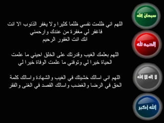 اللهم اني ظلمت نفسي ظلما كثيرا ولا يغفر الذنوب الا انت فاغفر لي مغفرة من عندك وارحمني  انك انت الغفور الرحيم اللهم بعلمك الغيب وقدرتك على الخلق احيني ما علمت الحياة خيرا لي وتوفني ما علمت الوفاة خيرا لي   اللهم اني اسالك خشيتك في الغيب والشهادة واسالك كلمة الحق في الرضا والغضب واسالك القصد في الغنى والفقر 