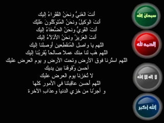 أَنتَ الغَنِيُّ ونحَنُ الفُقَراءُ إليك  أَنتَ الوَكيلُ ونحَنُ المُتَوَكِّلونَ عَلَيْك  أَنتَ القَوِيُّ ونحَنُ الضُّعفاءُ إليك  أَنتَ العَزيزُ ونحَنُ الأَذِلاَّءُ إليك  اللّهم يا واصِل المُنقَطِعين أَوصِلنا إليك  اللّهم هَب لنا مِنك عملا صالحاً يُقربُنا إليك  اللّهم استُرنا فوق الأرض وتحت الأرضِ و يوم العرضِ عليك  أحسِن وُقوفَنا بين يديك  لا تُخزِنا يوم العرضِ عليك  اللّهم أَحسِن عاقِبتَنا في الأمور كلها  و أجِرْنا من خِزيِ الدنيا وعذابِ الآخرة  