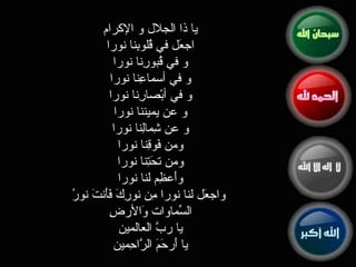 يا ذا الجلال و الإكرام  اجعَل في قُلوبِنا نورا  و في قُبورِنا نورا  و في أسماعِنا نورا  و في أبْصارِنا نورا  و عن يميننا نورا  و عن شِمالِنا نورا  ومن فَوقِنا نورا  ومن تحَتِنا نورا  وأَعظِم لنا نورا  واجعَل لنا نورا مِن نورِكَ فَأَنتَ نورُ السّماواتِ وَالأرضِ  يا ربَّ العالمين  يا أَرحَمَ الرَّاحِمين  