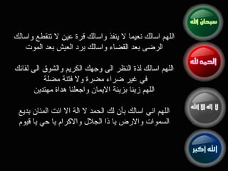 اللهم اسالك نعيما لا ينفذ واسالك قرة عين لا تنقطع واسالك الرضى بعد القضاء واسالك برد العيش بعد الموت   اللهم اسالك لذة النظر الى وجهك الكريم والشوق الى لقائك في  غير  ضراء مضرة ولا فتنة مضلة  اللهم زينا بزينة الايمان واجعلنا هداة مهتدين   اللهم اني اسالك بأن لك الحمد لا الة الا انت المنان بديع السموات والارض يا ذا الجلال والاكرام يا حي يا قيوم 