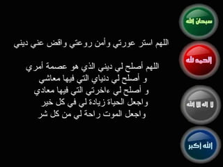 اللهم استر عورتي وأمن روعتي واقض عني ديني اللهم أصلح لي ديني الذي هو عصمة أمري  و أصلح لي دنياي التي فيها معاشي  و أصلح لي ءاخرتي التي ‏فيها معادي واجعل الحياة زيادة لي في كل خير  واجعل الموت راحة لي من كل شر 