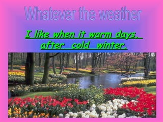 Whatever the weather I like when it warm days,  after  cold  winter. 