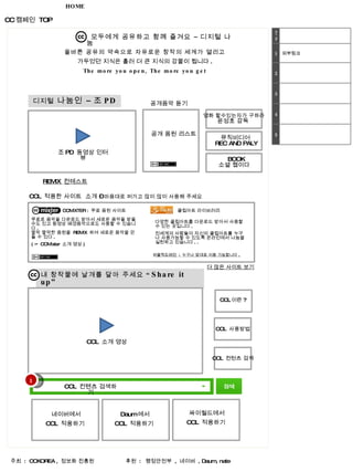 CC 캠페인  TOP HOME 모두에게 공유하고 함께 즐겨요 – 디지털 나눔  올바른 공유의 약속으로 자유로운 창작의 세계가 열리고  가두었던 지식은 흘러 더 큰 지식의 강물이 됩니다 .  The more you open, The more you get  디지털  나눔인 – 조 PD  조 PD  동영상 인터뷰 공개음악 듣기 REMIX  컨테스트 공개 음원 리스트 내 창작물에 날개를 달아 주세요 “ Share it up” 주최  :  CCKOREA ,  정보화 진흥원 후원  :  행정안전부  ,  네이버  , Daum, nate  CCL  소개 영상 네이버에서 CCL  적용하기  Daum 에서 CCL  적용하기  싸이월드에서 CCL  적용하기  CCL 이란 ? CCL  사용방법 CCL  컨텐츠 검색하기 CCL  적용한 사이트  소개 –  마음대로 퍼가고 많이 많이 사용해 주세요   뮤직비디어   REC AND PALY  영화 할수있는자가 구하라  윤성호 감독  BOOK 소셜 웹이다  CCMIXTER :  무료 음원 사이트  클립아트 라이브러리  무료로 음악을 다운로드 받아서 새로운 음악을 받을 수도 있고 동영상 배경음악으로도 사용할 수 있습니다 .  짤막 짤막한 음원을  REMIX  하여 새로운 음악을 만들 수 있다 .  ( ☞ CCMixter  소개 영상 )  다양한 클립아트를 다운로드 받아서 사용할 수 있는 곳입니다 .  전세계의 사람들이 자신의 클립아트를 누구나 사용가능할 수 있도록 온라인에서 나눔을 실천하고 있습니다 . .  더 많은 사이트 보기 퍼블릭도메인  :  누구나 맘대로 이용 가능합니다 .  CCL  컨턴츠 검색 1 전체 1 외부링크 2 3 4 5 