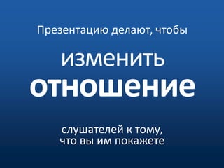 Презентацию делают, чтобы изменитьотношениеслушателей к тому, что вы им покажете 