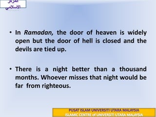 In Ramadan, the door of heaven is widely open but the door of hell is closed and the devils are tied up.There is a night better than a thousand months. Whoever misses that night would be far  from righteous. المركز الاسلاميPUSAT ISLAM UNIVERSITI UTARA MALAYSIAISLAMIC CENTRE of UNIVERSITI UTARA MALAYSIA