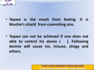 Taqwa is the result from fasting. It is Muslim’s shield  from commiting sins.Taqwa can not be achieved if one does not able to control his desire (نَفْسٌ).Following desires will cause sin, misuse, stingy and others.المركز الاسلاميPUSAT ISLAM UNIVERSITI UTARA MALAYSIAISLAMIC CENTRE of UNIVERSITI UTARA MALAYSIA