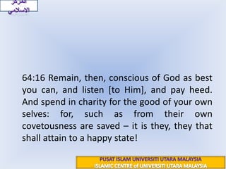 المركز الاسلاميسورة التغابن : 16{فَاتَّقُوا اللَّهَ مَا اسْتَطَعْتُمْ وَاسْمَعُوا وَأَطِيعُوا وَأَنفِقُوا خَيْرًا لِّأَنفُسِكُمْ وَمَن يُوقَ شُحَّ نَفْسِهِ فَأُوْلَئِكَ هُمُ الْمُفْلِحُونَ}	64:16 Remain, then, conscious of God as best you can, and listen [to Him], and pay heed. And spend in charity for the good of your own selves: for, such as from their own covetousness are saved – it is they, they that shall attain to a happy state!PUSAT ISLAM UNIVERSITI UTARA MALAYSIAISLAMIC CENTRE of UNIVERSITI UTARA MALAYSIA