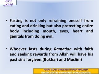 Fasting is not only refraining oneself from eating and drinking but also protecting entire body including mouth, eyes, heart and genitals from doing evil.Whoever fasts during Ramadan with faith and seeking rewards from Allah will have his past sins forgiven.(Bukhari and Muslim)المركز الاسلاميPUSAT ISLAM UNIVERSITI UTARA MALAYSIAISLAMIC CENTRE of UNIVERSITI UTARA MALAYSIA