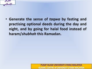 Generate the sense of taqwa by fasting and practising optional deeds during the day and night, and by going for halal food instead of haram/shubhah this Ramadan.المركز الاسلاميPUSAT ISLAM UNIVERSITI UTARA MALAYSIAISLAMIC CENTRE of UNIVERSITI UTARA MALAYSIA