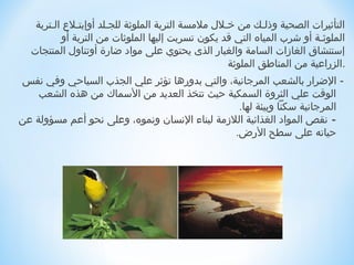 ‫التأاثيرات الصحية وذلـك من خـل ل ملمسة التربة الملواثة للجـلد أوإبتـل ع الـتربة‬
          ‫الملواثـة أو شرب المياه التي ةقد يكون تسربت إليها الملواثات من التربة أو‬
  ‫إستنشاق الغازات السامة والغبار الذى يحتوي على مواد رضارة أوتناو ل المنتجات‬
                                                      ‫.الزراعية من المناطق الملواثة‬
‫- الرضرار بالشعب المرجانية، والتي بدورها تؤاثر علي الجذب السياحي وفي نفس‬
    ‫الوةقت علي الثروة السمكية حيث تتخذ العديد من السماك من هذه الشعب‬
                                                ‫المرجانية سكنا وبيئة لها.‬
‫- نقص المواد الغذائية اللزمة لبناء النسان ونموه، وعلى نحو أعم مسؤولة عن‬
                                               ‫حياته على سطح الرض.‬


                                                                                 ‫ ‬
                                                                                 ‫ ‬
                                                                                 ‫ ‬
 