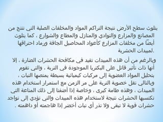 ‫يتلوث سطح الرض نتيجة التراكم المواد والمخلفات الصلبة التي تنتج من‬
  ‫المصانع والمزار ع والنوادي والمناز ل والمطا ع والشوار ع ، كما يتلوث‬
   ‫أيضا من مخلفات المزار ع كأعواد المحاصيل الجافة ورماد احتراةقها‬
       ‫.لمبيدات الحشرية                                                            ‬
  ‫ وبالرغم من أن هذه المبيدات تفيد في مكافحة الحشرات الضارة ، إل‬
      ‫أنها ذات تأاثير ةقاتل على البكتريا الموجودة في التربة ، والتي تقوم‬
     ‫بتحليل المواد العضوية إلى مركبات كيميائية بسيطة يمتصها النبات ،‬
  ‫وبالتالي تقل خصوبة التربة على مر الزمن مع استمرار استخدام هذه‬
 ‫المبيدات ، وهذه طامة كبرى ، وخاصة إذا أرضفنا إلى ذلك المناعة التي‬
‫تكتسبها الحشرات نتيجة لستخدام هذه المبيدات والتي تؤدي إلى تواجد‬
   ‫حشرات ةقوية ل تبقى ول تذر أي نبات أخضر إذا هاجمته أو داهمته .‬
 