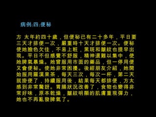   病例﹝四﹞便秘 方 太年約四十歲，但便秘已有二十多年，平日要三天才排便一次，嚴重時十天才排便一次。便秘使她臉色欠佳，不易上粧，黑斑和皺紋也提早出現。平日不但感覺不舒服，精神還難以集中，使她脾氣暴燥。她曾服用市面的藥品，但一停用便又會便秘。使她非常困擾。後經朋友介紹，她開始服用羅漢果茶，每天三次，每次一杯，第二天就掛便了，持續服用後，結果每天都排便，方太感到非常驚訝。胃腸狀況改善了，食物也變得非常好味，原本乾燥，皺紋明顯的肌膚重現彈力，她也不再亂發脾氣了。 