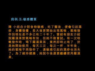   病例﹝五﹞敏感體質 陳 小姐自少對食物敏感，吃了蟹後，便會引起濕疹，身體發癢，長大後更開始出現氣喘，氣喘發作到現在差不多已有二十年了。曾經有朋友介紹說羅漢果對氣喘有效，但她不敢嘗試。有一次咳嗽發作時，喝下羅漢果茶，竟然即時止咳了，於是她開始飲用，每天三次，每次一杯，半年後，她的氧喘不再發作了，連敏感引起的濕疹也消失了。為了維持健康，她說今後還要繼續使用羅漢果 。 