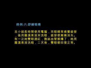   病例﹝六﹞舒緩眼睛 呂小姐長時間使用電腦，而眼睛常感覺疲勞，後用羅漢果液來洗眼，疲勞便漸漸消失。有一次她雙眼通紅，微絲血管都爆了，她用羅漢果液洗眼，二天後，雙眼都回復正常。   