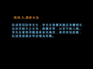   病例﹝九﹞濕疹水泡 阮胡君到訪李先生，李先生發覺其臉及身體都生出如豆般大之水泡，痕癢非常，以至不能入睡。李先生著期用羅漢果食洗兼用，果然奇效痊癒，阮胡君感激非常並嘆為奇蹟。   