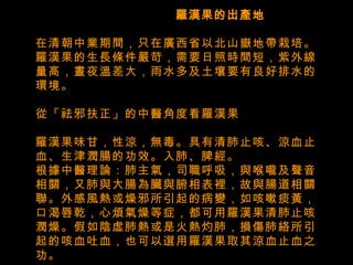    羅漢果的出產地 在清朝中業期間，只在廣西省以北山嶽地帶栽培。羅漢果的生長條件嚴苛，需要日照時間短，紫外線量高，晝夜溫差大，雨水多及土壤要有良好排水的環境。   從「祛邪扶正」的中醫角度看羅漢果 羅漢果味甘，性涼，無毒。具有清肺止咳、涼血止血、生津潤腸的功效。入肺、脾經。 根據中醫理論：肺主氣，司職呼吸，與喉嚨及聲音相關，又肺與大腸為臟與腑相表裡，故與腸道相關聯。外感風熱或燥邪所引起的病變，如咳嗽痰黃，口渴唇乾，心煩氣燥等症，都可用羅漢果清肺止咳潤燥。假如陰虛肺熱或是火熱灼肺，損傷肺絡所引起的咳血吐血，也可以選用羅漢果取其涼血止血之功。 