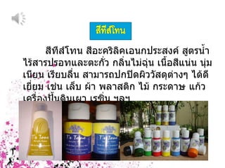 สีทีส์โทน สีอะคริลิคเอนกประสงค์ สูตรน้ำ ไร้สารปรอทและตะกั่ว กลิ่นไม่ฉุ่น เนื้อสีแน่น นุ่มเนียน เรียบลื่น สามารถปกปิดผิววัสดุต่างๆ ได้ดีเยี่ยม เช่น เล็บ ผ้า พลาสติก ไม้ กระดาษ แก้ว เครื่องปั้นดินเผา เรซิ่น ฯลฯ  