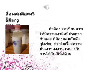 สื่อผสมสีอะคริลิก Glazing medium ถ้าต้องการเขียนภาพให้มีความเงาคือมีประกายกับแสง ก็ต้องผสมกับตัว  glazing  ช่วยในเรื่องความมันเงาของงาน เหมาะกับการใช้กับสีเนื้อด้าน 