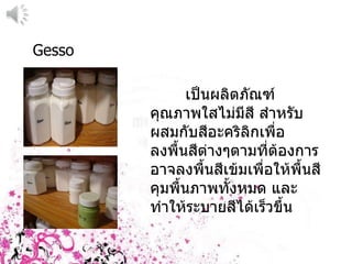 Gesso เป็นผลิตภัณฑ์คุณภาพใสไม่มีสี สำหรับผสมกับสีอะคริลิกเพื่อลงพื้นสีต่างๆตามที่ต้องการอาจลงพื้นสีเข้มเพื่อให้พื้นสีคุมพื้นภาพทั้งหมด และทำให้ระบายสีไึϹ๶ร็วྺึ้น 