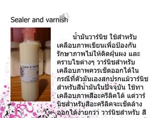 Sealer and varnish น้ำมันวาร์นิช ใช้สำหรับเคลือบภาพเขียนเพื่อป้องกันรักษาภาพไม่ให้ติดฝุ่นผง และ คราบไขต่างๆ วาร์นิชสำหรับเคลือบภาพควรเช็ดออกได้ในกรณีที่ตัวมันเองสกปรกแม้วาร์นิชสำหรับสีน้ำมันในปัจจุบัน ใช้ทาเคลือบภาพสีอะครีลิคได้ แต่วาร์นิชสำหรับสีอะครีลิคจะเช็ดล้างออกได้ง่ายกว่า วาร์นิชสำหรับ สีอะครีลิคมีทั้งแบบชนิดด้านและมัน และสามารถผสมเข้าด้วยกันตามที่ชอบได้ 