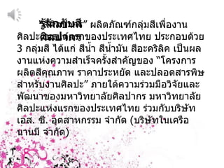 รู้จักกับสีศิลปากร “ สีศิลปากร ”  ผลิตภัณฑ์กลุ่มสีเพื่องานศิลปะแบรนด์แรกของประเทศไทย ประกอบด้วย  3  กลุ่มสี ได้แก่ สีน้ำ สีน้ำมัน สีอะคริลิค เป็นผลงานแห่งความสำเร็จครั้งสำคัญของ  “ โครงการผลิตสีคุณภาพ ราคาประหยัด และปลอดสารพิษ สำหรับงานศิลปะ ”  ภายใต้ความร่วมมือวิจัยและพัฒนาของมหาวิทยาลัยศิลปากร มหาวิทยาลัยศิลปะแห่งแรกของประเทศไทย ร่วมกับบริษัท เอส .  ซี .  อุตสาหกรรม จำกัด  ( บริษัทในเครือ นานมี จำกัด ) 