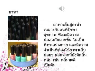 ยาทาเล็บ ยาทาเล็บสูตรน้ำเหมาะกับคนที่รักษาสุขภาพ ซึ่งจะมีความปลอดภัยมากขึ้น ไม่เป็นพิษต่อร่างกาย และมีความจำเป็นที่ต้องใช้ยาทาเล็บบ่อยๆ นอกจากนี้ยังมีกลิ่นหอม เช่น กลิ่นมะลิ เป็นต้น 
