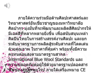ภายใต้ความร่วมมือด้านศิลปะศาสตร์และวิทยาศาสตร์อันเชี่ยวชาญของมหาวิทยาลัยศิลปากร มุ่งมั่นที่จะพัฒนาและผลิตสีศิลปากรให้มีเฉดสีที่หลากหลายยิ่งขึ้น เพื่อสนับสนุนเหล่าศิลปินไทยในการสร้างสรรค์งานศิลปะ และยกระดับมาตรฐานการผลิตสู้ระดับสากลที่โดดเด่นด้วยคุณภาพ ในราคาที่คุ้มค่า พร้อมทั้งมีความคงทนต่อแสงตามมาตรฐานสากล  International Blue Wool Standards  และความปลอดภัยต่อผู้ใช้ด้วยมาตรฐานปลอดสารพิษของสหภาพยุโรป ภายใต้เครื่องหมาย  CE EN-71/3 
