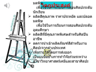 วัตถุประสงค์ ผลิตสีคุณภาพ ราคาประหยัด และปลอดมลพิษ  เพื่อใช้ในการเรียนการสอนศิลปะระดับนักเรียน ผลิตสีคุณภาพ ราคาประหยัด และปลอดมลพิษ  เพื่อใช้ในการเรียนการสอนศิลปะระดับอุดมศึกษา ผลิตสีที่มีคุณภาพพิเศษสำหรับศิลปินอาชีพ ลดการนำเข้าผลิตภัณฑ์สีสำหรับงานศิลปะจากต่างประเทศ เพิ่มรายได้โดยการส่งออก เป็นแบบอย่างการทำวิจัยร่วมระหว่างสาขาวิทยาศาสตร์เคมีและสาขาศิลปะ 
