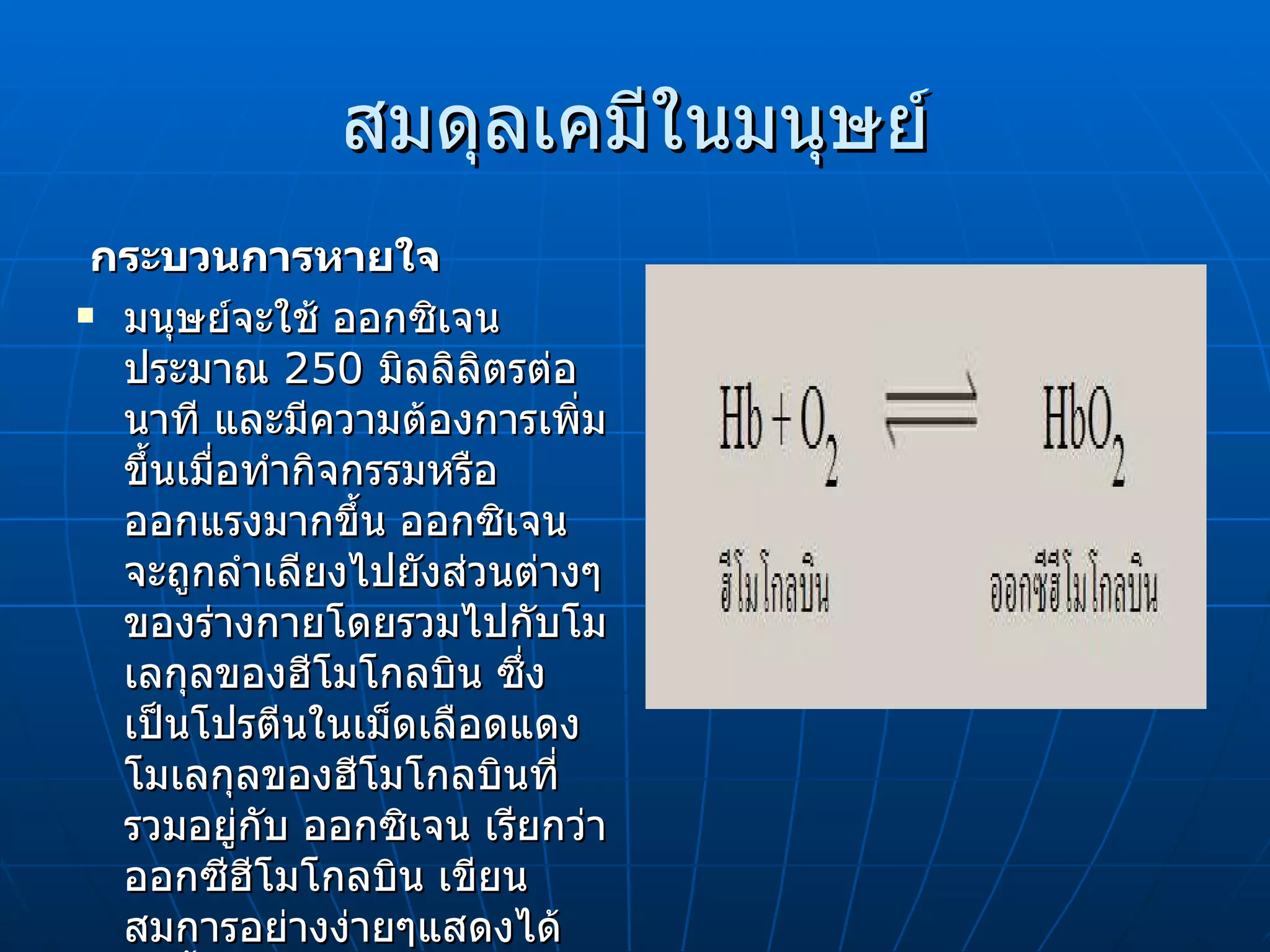 สมดุลเคมีในมนุษย์ กระบวนการหายใจ   มนุษย์จะใช้ ออกซิเจนประมาณ  250  มิลลิลิตรต่อนาที และมีความต้องการเพิ่มขึ้นเมื่อทำกิจกรรมหรือออกแรงมากขึ้น ออกซิเจน   จะถูกลำเลียงไปยังส่วนต่างๆของร่างกายโดยรวมไปกับโมเลกุลของฮีโมโกลบิน ซึ่งเป็นโปรตีนในเม็ดเลือดแดง โมเลกุลของฮีโมโกลบินที่รวมอยู่กับ ออกซิเจน   เรียกว่า ออกซีฮีโมโกลบิน เขียนสมการอย่างง่ายๆแสดงได้ดังนี้ 