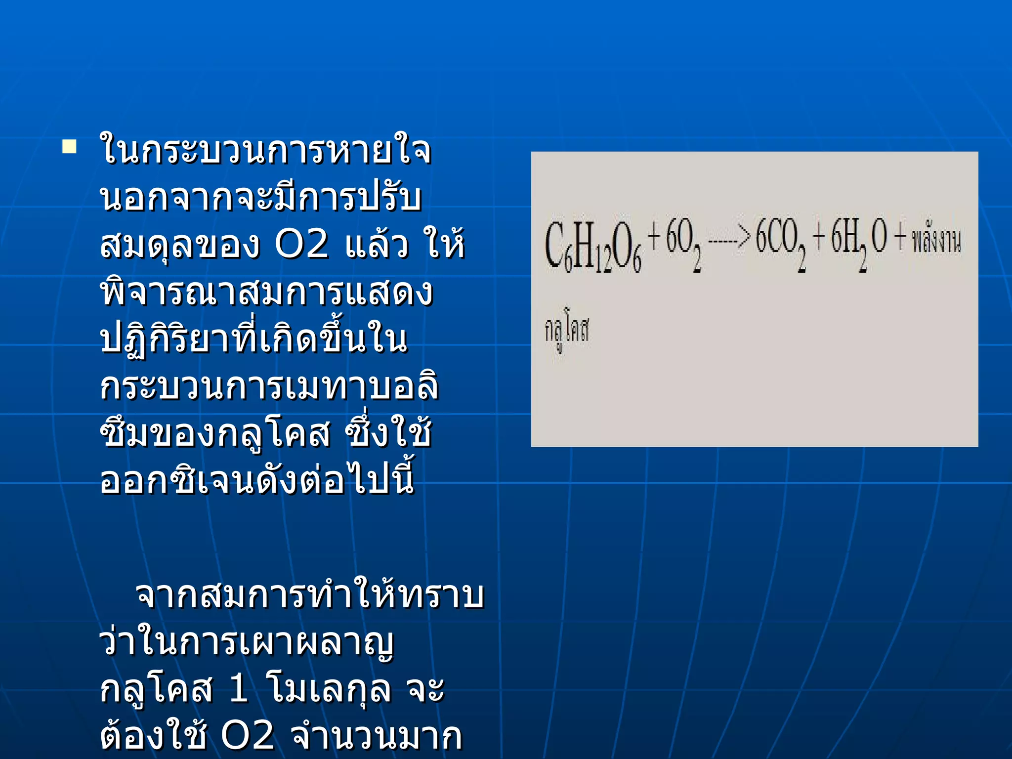 ในกระบวนการหายใจ นอกจากจะมีการปรับสมดุลของ  O2  แล้ว ให้พิจารณาสมการแสดงปฏิกิริยาที่เกิดขึ้นในกระบวนการเมทาบอลิซึมของกลูโคส ซึ่งใช้ออกซิเจนดังต่อไปนี้ จากสมการทำให้ทราบว่าในการเผาผลาญกลูโคส  1  โมเลกุล จะต้องใช้  O2  จำนวนมากและทำให้เกิด  CO2  มากด้วยเช่นกัน  