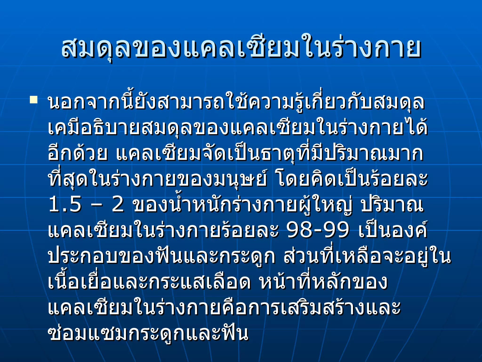 สมดุลของแคลเซียมในร่างกาย นอกจากนี้ยังสามารถใช้ความรู้เกี่ยวกับสมดุลเคมีอธิบายสมดุลของแคลเซียมในร่างกายได้อีกด้วย แคลเซียมจัดเป็นธาตุที่มีปริมาณมากที่สุดในร่างกายของมนุษย์ โดยคิดเป็นร้อยละ  1.5 – 2  ของน้ำหนักร่างกายผู้ใหญ่ ปริมาณแคลเซียมในร่างกายร้อยละ  98-99  เป็นองค์ประกอบของฟันและกระดูก ส่วนที่เหลือจะอยู่ในเนื้อเยื่อและกระแสเลือด หน้าที่หลักของแคลเซียมในร่างกายคือการเสริมสร้างและซ่อมแซมกระดูกและฟัน 