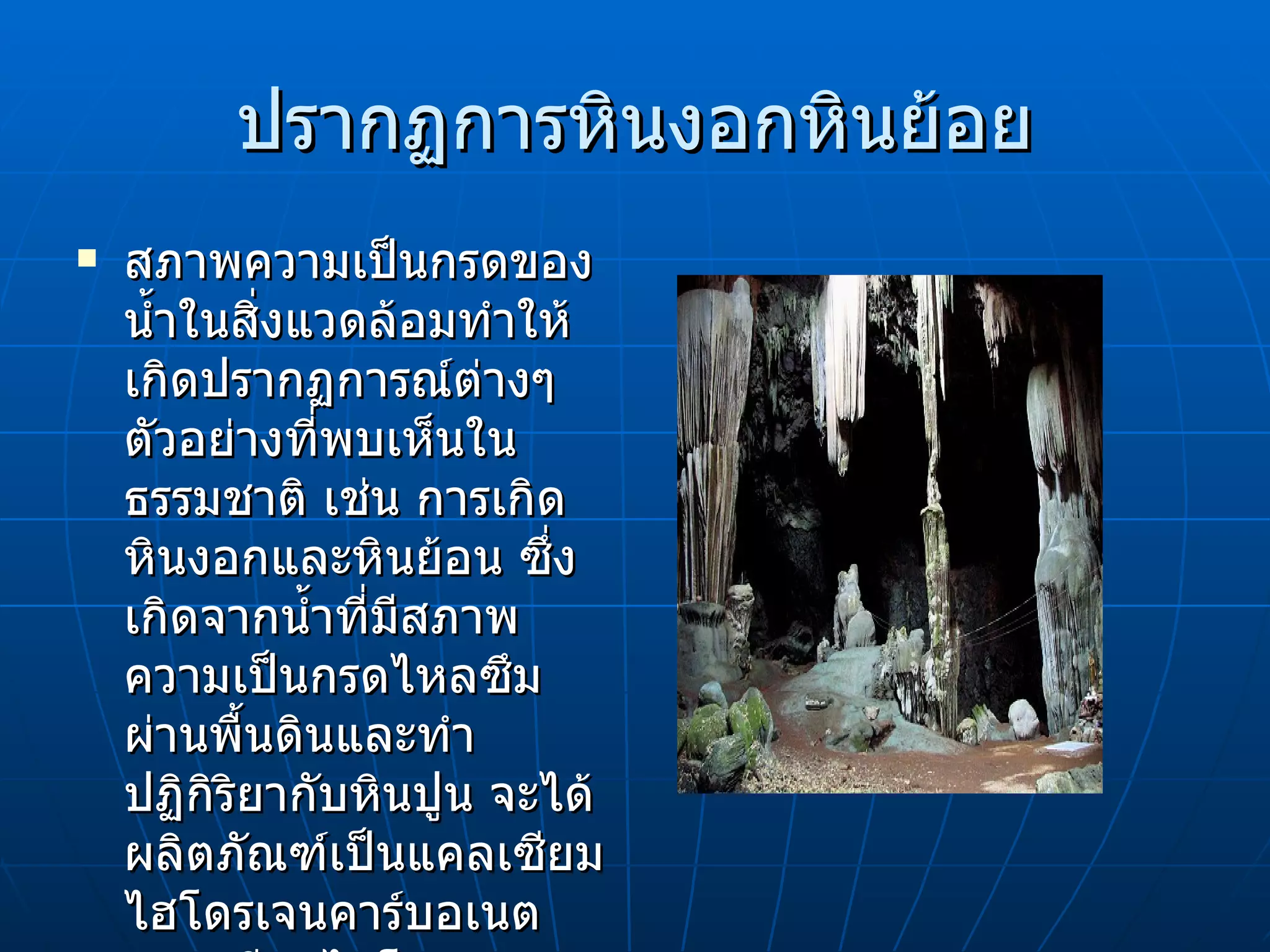 ปรากฏการหินงอกหินย้อย สภาพความเป็นกรดของน้ำในสิ่งแวดล้อมทำให้เกิดปรากฏการณ์ต่างๆ ตัวอย่างที่พบเห็นในธรรมชาติ เช่น การเกิดหินงอกและหินย้อน ซึ่งเกิดจากน้ำที่มีสภาพความเป็นกรดไหลซึมผ่านพื้นดินและทำปฏิกิริยากับหินปูน จะได้ผลิตภัณฑ์เป็นแคลเซียมไฮโดรเจนคาร์บอเนต แคลเซียมไฮโดรเจนคาร์บอเนตจะละลายในน้ำที่ซึมผ่านจนอิ่มตัว   