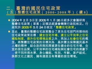 二、臺灣的國民住宅政策 （五）整體住宅政策（ 2000-2008 年）（續 8) <ul><li>2004 年 2 月 3 日 至 2005 年 1 月 26 日 經多次會議研商， 整體住宅政策（草案 ）定 稿送經建會轉陳行政院核定。行政院於 ...