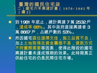 二、臺灣的國民住宅政 （二）國宅六年興建計畫（ 1976-1981 年）（續 2) 到 1981 年底止，總計興建 7 萬 2532 戶， 達成率 68% 。其中政府直接興建者 3 萬 8667 戶，占總戶數的 53% 。 然因國宅 區位選擇欠佳 ， 施工品質不良 ；加上 土地取得及資金籌措不易 ， 貸款方式不符實際需要 等因素，使得此階段的國宅興建計畫未達成預期的效果。此時期真正供給住宅的仍是民間住宅市場。 