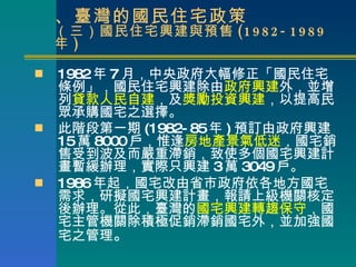 二、臺灣的國民住宅政策 （三）國民住宅興建與預售 (1982-1989 年 ) 1982 年 7 月，中央政府大幅修正「國民住宅條例」，國民住宅興建除由 政府興建 外，並增列 貸款人民自建 ，及 獎勵投資興建 ，以提高民眾承購國宅之選擇。 此階段第一期 (1982-85 年 ) 預訂由政府興建 15 萬 8000 戶，惟逢 房地產景氣低迷 ，國宅銷售受到波及而嚴重滯銷，致使多個國宅興建計畫暫緩辦理，實際只興建 3 萬 3049 戶。 1986 年起，國宅改由省市政府依各地方國宅需求，研擬國宅興建計畫，報請上級機關核定後辦理。從此，臺灣的 國宅興建轉趨保守 ，國宅主管機關除積極促銷滯銷國宅外，並加強國宅之管理 。 