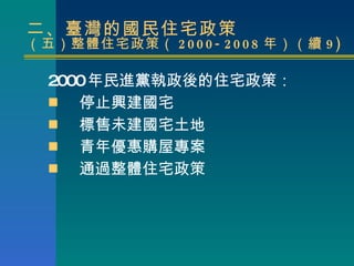 二、臺灣的國民住宅政策 （五）整體住宅政策（ 2000-2008 年）（續 9) 2000 年民進黨執政後的住宅政策： 停止興建國宅 標售未建國宅土地 青年優惠購屋專案 通過整體住宅政策 