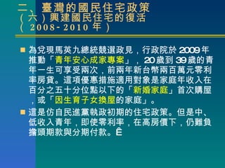 二、臺灣的國民住宅政策 （六）興建國民住宅的復活（ 2008-2010 年） 為兌現馬英九總統競選政見，行政院於 2009 年推動「 青年安心成家專案 」， 20 歲到 39 歲的青年一生可享受兩次，前兩年新台幣兩百萬元零利率房貸。這項優惠措施適用對象是家庭年收入在百分之五十分位點以下的「 新婚家庭 」首次購屋，或「 因生育子女換屋 的家庭」。 這是 仿自 民進黨執政 初期 的住宅政策。 但是 中 、 低收入青年，即使零利率， 在高房價下， 仍 難 負擔頭期款與分期付款 。  