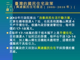 二、臺灣的國民住宅政策 （六）興建國民住宅復活（ 2008-2010 年）（續 1) 2010 年行政院推出「 改善庶民生活行動方案 」，打算在機場捷運Ａ７站，也就是桃園龜山興建 4 千戶平價住宅。根據內政部營建署初估，每坪房價約 17-18 萬元。    每坪 17-18 萬的房子根本稱不上是 平價住宅 。目前捷運Ａ７站附近的房價，每坪也不過 12-14 萬元，加上龜山鄉生活機能未盡理想，這樣的房價顯然不具吸引力。 國民黨政府又回到以 興建國民住宅 平抑房價的舊思維。  