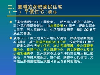 三、臺灣的弱勢國民住宅  （一） 平價住宅 （續 3) 「廣慈博愛院ＢＯＴ開發案」，經台北市政府正式與特許公司柏德開發簽約，由 柏德投資 91 億元，規劃包括老人住宅、老人照顧中心、生活商業設施等，預計 2015 年底正式營運。 廣慈ＢＯＴ案土地 6.5 公頃約 2 萬坪，總樓地板面積達 4.3 萬坪，其中 社福用地約近 9 千坪 ，投資金額 33 億元，規劃內容包括 老人住宅、老人長期照護、身心障礙養護中心、重建中心、老人服務中心、婦女服務中心及兒少福利機構 等；另外還有各近 5 千坪的商三用地和公園綠地，未來將興建飯店、辦公室、購物中心及住宅，其中飯店將由凱撒飯店規劃 4 百至 5 百房的飯店。 