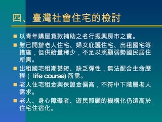 四、臺灣社會住宅的檢討 以青年購屋貸款補助之名行振興房市之實。 雖已開辦老人住宅、婦女庇護住宅、出租國宅等措施，但供給量稀少，不足以照顧弱勢國民居住所需。 出租國宅租期甚短、缺乏彈性，無法配合生命歷程（ life course) 所需。 老人住宅租金與保證金偏高，不符中下階層老人需求。 老人、身心障礙者、遊民照顧的機構化仍遠高於住宅住宿化。 