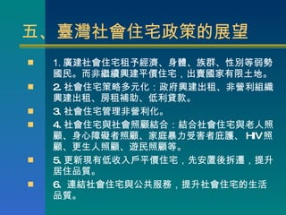 五、臺灣社會住宅政策的展望 1. 廣建社會住宅租予經濟、身體、族群、性別等弱勢國民。而非繼續興建平價住宅，出賣國家有限土地。 2. 社會住宅策略多元化：政府興建出租、非營利組織興建出租、房租補助、低利貸款。 3. 社會住宅管理非營利化。 4. 社會住宅與社會照顧結合：結合社會住宅與老人照顧、身心障礙者照顧、家庭暴力受害者庇護、 HIV 照顧、更生人照顧、遊民照顧等。 5. 更新現有低收入戶平價住宅，先安置後拆遷，提升居住品質。 6.  連結社會住宅與公共服務，提升社會住宅的生活品質。 