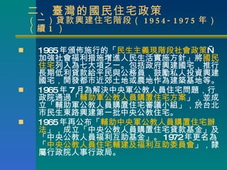 二、臺灣的國民住宅政策 （一）貸款興建住宅階段（ 1954-1975 年）（續 1 ） 1965 年頒佈施行的 「 民生主義現階段社會政策 — 加強社會福利措施增進人民生活實施方針」 將 國民住宅 列入為七大項之一。 包括政府興建國宅，推行長期低利貸款給平民與公務員，鼓勵私人投資興建國宅，開發都市近郊土地或農地作為建築基地等。 1965 年 7 月為解決中央軍公教人員住宅問題，行政院通過「 輔助軍公教人員購置住宅方案 」，並成立「輔助軍公教人員購置住宅審議小組」，於台北市民生東路興建第一批中央公教住宅。 1965 年再公布「 輔助中央軍公教人員購置住宅辦法 」，成立「中央公教人員購置住宅貸款基金」及「中央公教人員福利互助基金」。 1972 年更名為「 中央公教人員住宅輔建及福利互助委員會 」，隸屬行政院人事行政局。 