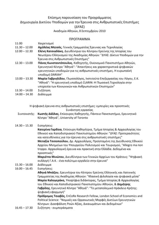 Επίσημη παρουσίαση του Προγράμματος 
    Δημιουργία Δικτύου Υποδομών για την Έρευνα στις Ανθρωπιστικές Επιστήμες 
                                    (ΔΥΑΣ) 
                           Ακαδημία Αθηνών, 8 Σεπτεμβρίου 2010 
                                             
                                      ΠΡΟΓΡΑΜΜΑ 
11.00              Χαιρετισμοί 
11.30 – 12.00      Αχιλλέας Μητσός, Γενικός Γραμματέας Έρευνας και Τεχνολογίας 
12.00 – 12.30      Ελένη Κατσιαδάκη, Διευθύντρια του Κέντρου Ερεύνης της Ιστορίας του 
                   Νεωτέρου Ελληνισμού της Ακαδημίας Αθηνών: "ΔΥΑΣ: Δίκτυο Υποδομών για την 
                   Έρευνα στις Ανθρωπιστικές Επιστήμες"  
12.30 – 13.00  Πάνος Κωνσταντόπουλος, Καθηγητής, Oικονομικό Πανεπιστήμιο Αθηνών, 
                   Ερευνητικό Κέντρο "Αθηνά": "Απαιτήσεις και χαρακτηριστικά ψηφιακών 
                   ερευνητικών υποδομών για τις ανθρωπιστικές επιστήμες. Η ευρωπαϊκή 
                   υποδομή DARIAH" 
13.00 – 13.30  Μαρία Γαβριηλίδου, Γλωσσολόγος, Ινστιτούτο Επεξεργασίας του Λόγου, Ε.Κ. 
                   "Αθηνά": "Η ερευνητική υποδομή CLARIN: Η Γλωσσική Τεχνολογία στην 
                   υπηρεσία των Κοινωνικών και Ανθρωπιστικών Επιστημών" 
13.30 – 14.00   Συζήτηση 
14.00 – 14.30   Διάλειμμα 
                                                     
                                                     
            Η ψηφιακή έρευνα στις ανθρωπιστικές επιστήμες: εμπειρίες και προοπτικές 
                                          Συνάντηση εργασίας 
    Συντονιστής:   Κωστής Δάλλας, Επίκουρος Καθηγητής, Πάντειο Πανεπιστήμιο, Ερευνητικό 
                   Κέντρο "Αθηνά", University of Toronto 
 
14.30 – 15.30   Εισηγήσεις: 
                   Κατερίνα Γαρδίκα, Επίκουρη Καθηγήτρια, Τμήμα Ιστορίας & Αρχαιολογίας του 
                   Εθνικού και Καποδιστριακού Πανεπιστημίου Αθηνών: "ΔΥΑΣ: Προτεραιότητες 
                   και κατευθύνσεις για την έρευνα στις ανθρωπιστικές επιστήμες" 
                   Μεταξία Τσιποπούλου, Δρ. Αρχαιολόγος, Προϊσταμένη της Διεύθυνσης Εθνικού 
                   Αρχείου Μνημείων του Υπουργείου Πολιτισμού και Τουρισμού, "Allegro ma non 
                   troppo. Αρχαιολογική έρευνα και πρακτική στην Ελλάδα. Δεδομένα και 
                   προοπτικές" 
                   Μαριέττα Μινώτου, Διευθύντρια των Γενικών Αρχείων του Κράτους: "Ψηφιακή 
                   συλλογή Γ.Α.Κ. : ένα πολύτιμο εργαλείο στην έρευνα" 
15.30 – 16.00   Διάλειμμα  
16.00 – 16.45   Εισηγήσεις:  
                   Αθηνά Μπάζου, Ερευνήτρια του Κέντρου Ερεύνης Ελληνικής και Λατινικής 
                   Γραμματείας της Ακαδημίας Αθηνών: "Κλασική φιλολογία και ψηφιακά μέσα" 
                   Μαρία Καλογεράκη, Υποψήφια διδάκτορας, Τμήμα Ιστορίας & Αρχαιολογίας 
                   του Εθνικού και Καποδιστριακού Πανεπιστημίου Αθηνών, & Δημήτρης 
                   Γαβρίλης, Ερευνητικό Κέντρο "Αθηνά": "Το μεταπολεμικό Ηράκλειο Κρήτης: 
                   ψηφιακή εφαρμογή" 
                   Πρόδρομος Τσιαβός, EnCoRe Research Fellow, London School of Economics and 
                   Political Science: "Νομικές και Οργανωτικές Μορφές Δικτύων Ερευνητικών 
                   Κέντρων: Διασφάλιση Ροών Αξίας, Δικαιωμάτων και Δεδομένων" 
16.45 – 17.30   Συζήτηση ‐ συμπεράσματα 
 