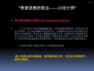 用户测试/研究工程师 User experience engineer 　　任何的产品为了保证质量都需要测试，软件的编码需要测试，自然UI设计也需要被测试。这个测试和编码没有任何关系，主要是测试交互设计的合理性以及图形设计的美观性。测试方法一般都是采用焦点小组，用目标用户问卷的形式来衡量UI设计的合理性。这个职位很重要，如果没有这个职位，UI设计的好坏只能凭借设计师的经验或者领导的审美来评判，这样就会给企业带来严重的风险性。　　    用户研究工程师一般是心理学人文学背景比较合适。 　　综上所述UI设计师就是：软件图形设计师、交互设计师和用户研究工程师。IU设计*常被误解的职业——UI设计师*