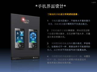 IU设计*手机界面设计*了解到的手机设计所考虑的因素：1手机的显示区域小，不能有太丰富的展示效果，因此要求设计精简而不失表达能力。2    手机的操作主要依赖拇指，所以交互过程不能设计得太复杂，交互步骤不能太多，尽量设计多点快捷方式。3 不同型号的手机支持的图片格式、声音格式、动画格式不一样，需要选择尽可能通用的格式，或者针对不同的型号进行配置选择。4     不同型号的手机屏幕大小不一致，设置形状不一致，因此需要考虑图片的自适应问题和界面元素的布局问题。